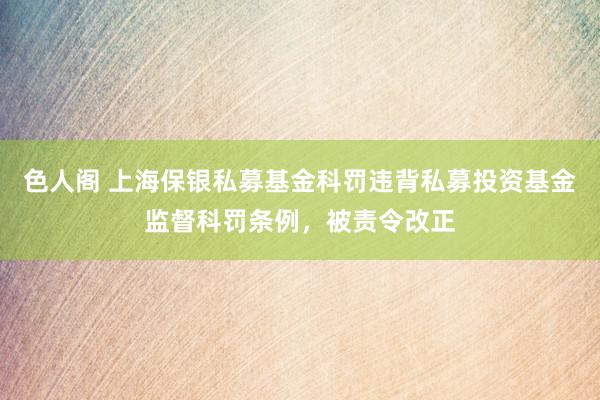 色人阁 上海保银私募基金科罚违背私募投资基金监督科罚条例，被责令改正