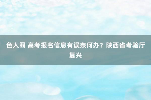 色人阁 高考报名信息有误奈何办？陕西省考验厅复兴