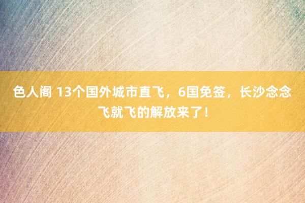 色人阁 13个国外城市直飞，6国免签，长沙念念飞就飞的解放来了！