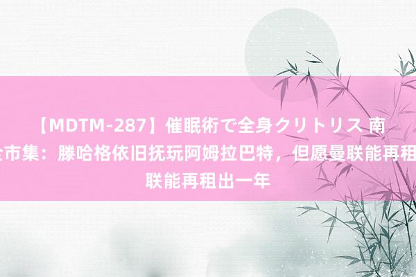 【MDTM-287】催眠術で全身クリトリス 南ゆき 全市集：滕哈格依旧抚玩阿姆拉巴特，但愿曼联能再租出一年