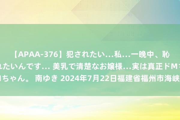 【APAA-376】犯されたい…私…一晩中、恥ずかしい恰好で犯されたいんです… 美乳で清楚なお嬢様…実は真正ドMちゃん。 南ゆき 2024年7月22日福建省福州市海峡蔬菜批发市集价钱行情