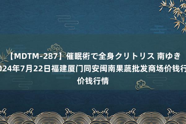 【MDTM-287】催眠術で全身クリトリス 南ゆき 2024年7月22日福建厦门同安闽南果蔬批发商场价钱行情