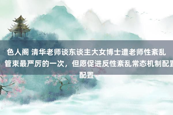 色人阁 清华老师谈东谈主大女博士遭老师性紊乱：管束最严厉的一次，但愿促进反性紊乱常态机制配置