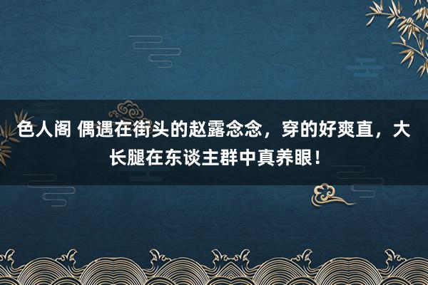 色人阁 偶遇在街头的赵露念念，穿的好爽直，大长腿在东谈主群中真养眼！