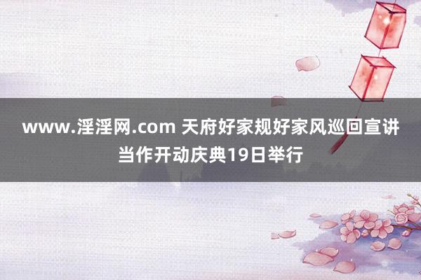 www.淫淫网.com 天府好家规好家风巡回宣讲当作开动庆典19日举行