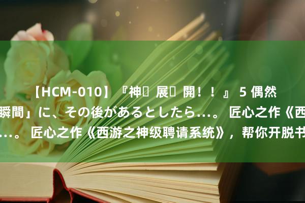 【HCM-010】『神・展・開！！』 5 偶然見かけた「目が奪われる瞬間」に、その後があるとしたら…。 匠心之作《西游之神级聘请系统》，帮你开脱书荒困扰