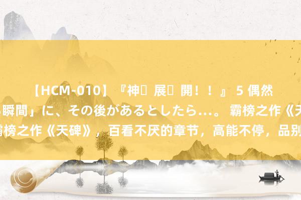 【HCM-010】『神・展・開！！』 5 偶然見かけた「目が奪われる瞬間」に、その後があるとしたら…。 霸榜之作《天碑》，百看不厌的章节，高能不停，品别样东说念主生