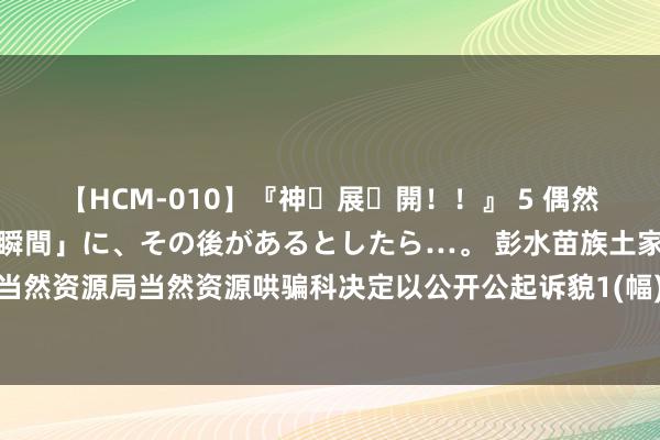 【HCM-010】『神・展・開！！』 5 偶然見かけた「目が奪われる瞬間」に、その後があるとしたら…。 彭水苗族土家眷自治县计较和当然资源局当然资源哄骗科决定以公开公起诉貌1(幅)地块的国有地盘使用权，肇始价1056万元