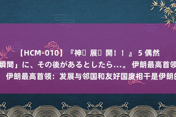 【HCM-010】『神・展・開！！』 5 偶然見かけた「目が奪われる瞬間」に、その後があるとしたら…。 伊朗最高首领：发展与邻国和友好国度相干是伊朗的优先事项