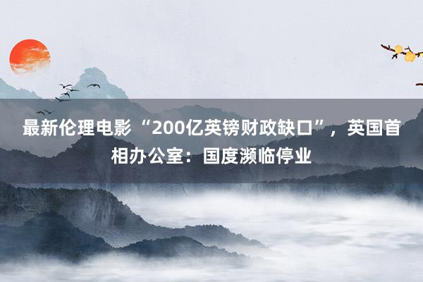 最新伦理电影 “200亿英镑财政缺口”，英国首相办公室：国度濒临停业