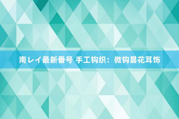 南レイ最新番号 手工钩织：微钩昙花耳饰