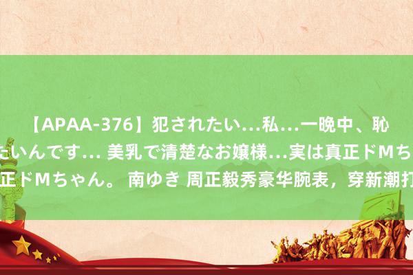 【APAA-376】犯されたい…私…一晩中、恥ずかしい恰好で犯されたいんです… 美乳で清楚なお嬢様…実は真正ドMちゃん。 南ゆき 周正毅秀豪华腕表，穿新潮打扮，雪茄成新宠