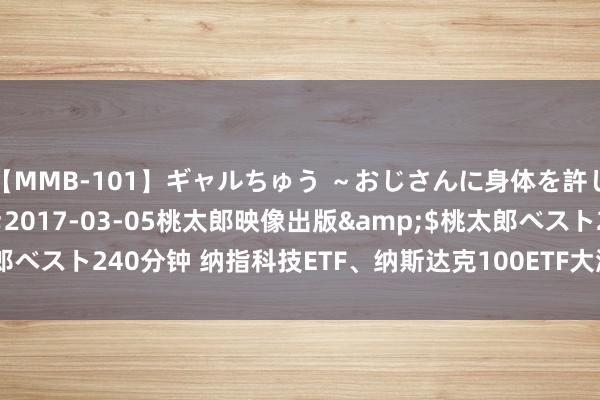 【MMB-101】ギャルちゅう ～おじさんに身体を許した8人～</a>2017-03-05桃太郎映像出版&$桃太郎ベスト240分钟 纳指科技ETF、纳斯达克100ETF大涨，鲍威尔示意9月降息