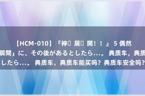 【HCM-010】『神・展・開！！』 5 偶然見かけた「目が奪われる瞬間」に、その後があるとしたら…。 典质车，典质车能买吗？典质车安全吗？