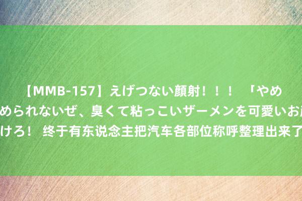 【MMB-157】えげつない顔射！！！ 「やめて！」と言われたってやめられないぜ、臭くて粘っこいザーメンを可愛いお顔にぶっかけろ！ 终于有东说念主把汽车各部位称呼整理出来了，涨学问了，不知说念的储藏 ​​​