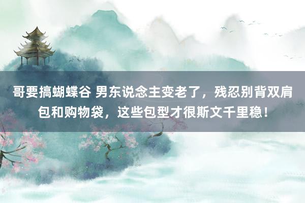 哥要搞蝴蝶谷 男东说念主变老了，残忍别背双肩包和购物袋，这些包型才很斯文千里稳！