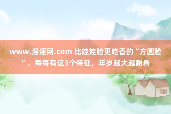 www.淫淫网.com 比娃娃脸更吃香的“方圆脸”，每每有这3个特征，年岁越大越耐看