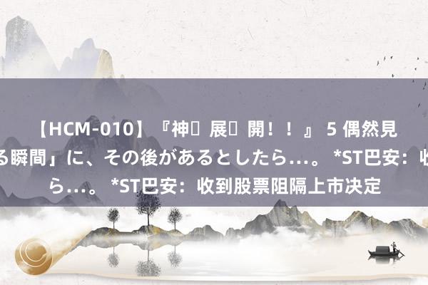 【HCM-010】『神・展・開！！』 5 偶然見かけた「目が奪われる瞬間」に、その後があるとしたら…。 *ST巴安：收到股票阻隔上市决定