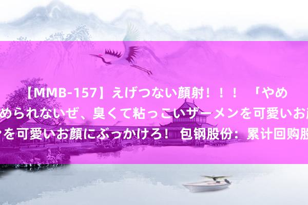 【MMB-157】えげつない顔射！！！ 「やめて！」と言われたってやめられないぜ、臭くて粘っこいザーメンを可愛いお顔にぶっかけろ！ 包钢股份：累计回购股份2005万股