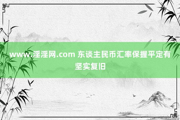 www.淫淫网.com 东谈主民币汇率保握平定有坚实复旧