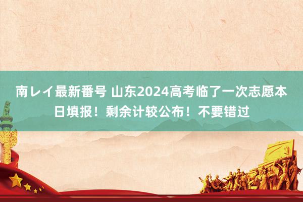 南レイ最新番号 山东2024高考临了一次志愿本日填报！剩余计较公布！不要错过