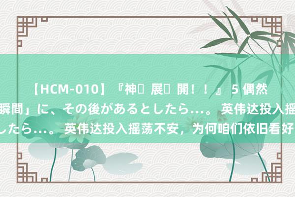 【HCM-010】『神・展・開！！』 5 偶然見かけた「目が奪われる瞬間」に、その後があるとしたら…。 英伟达投入摇荡不安，为何咱们依旧看好？