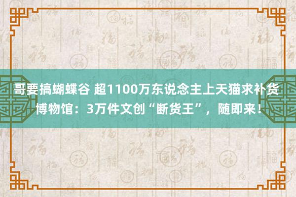 哥要搞蝴蝶谷 超1100万东说念主上天猫求补货 博物馆：3万件文创“断货王”，随即来！