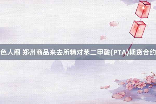 色人阁 郑州商品来去所精对苯二甲酸(PTA)期货合约