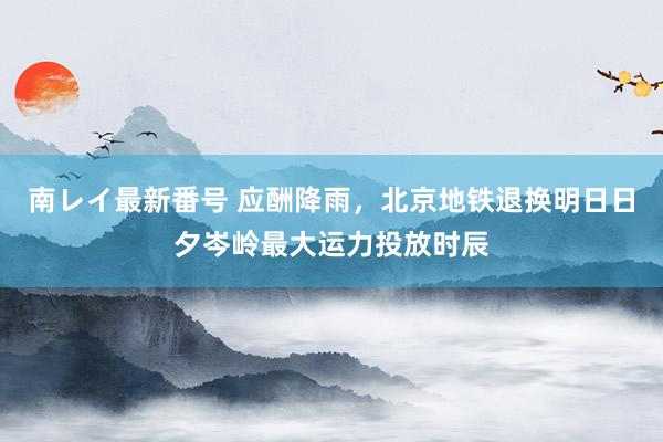 南レイ最新番号 应酬降雨，北京地铁退换明日日夕岑岭最大运力投放时辰