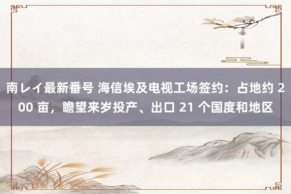 南レイ最新番号 海信埃及电视工场签约：占地约 200 亩，瞻望来岁投产、出口 21 个国度和地区