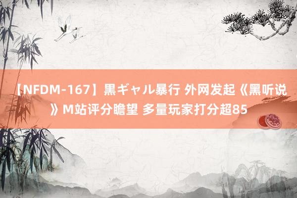 【NFDM-167】黒ギャル暴行 外网发起《黑听说》M站评分瞻望 多量玩家打分超85