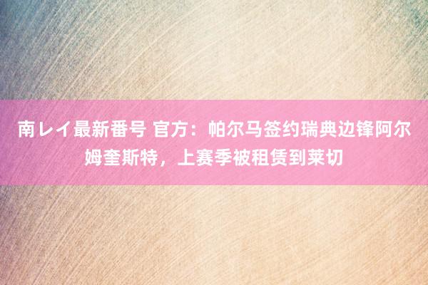 南レイ最新番号 官方：帕尔马签约瑞典边锋阿尔姆奎斯特，上赛季被租赁到莱切