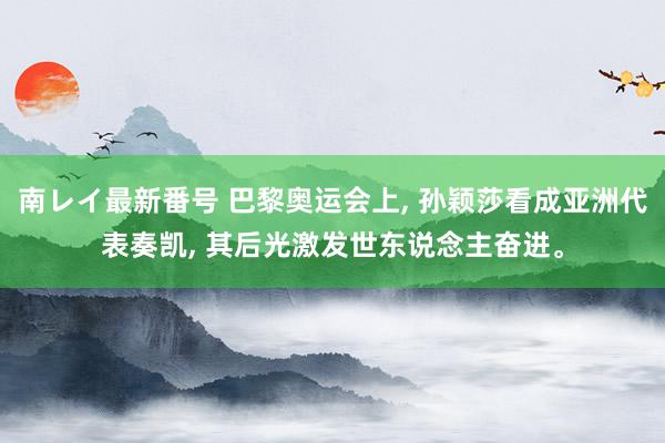 南レイ最新番号 巴黎奥运会上, 孙颖莎看成亚洲代表奏凯, 其后光激发世东说念主奋进。