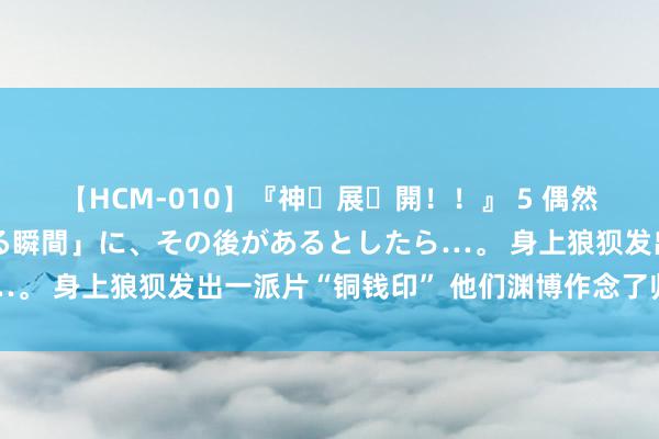 【HCM-010】『神・展・開！！』 5 偶然見かけた「目が奪われる瞬間」に、その後があるとしたら…。 身上狼狈发出一派片“铜钱印” 他们渊博作念了归拢件事