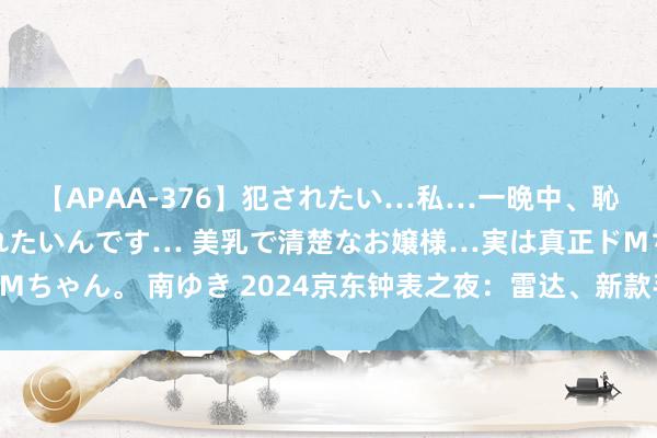 【APAA-376】犯されたい…私…一晩中、恥ずかしい恰好で犯されたいんです… 美乳で清楚なお嬢様…実は真正ドMちゃん。 南ゆき 2024京东钟表之夜：雷达、新款手表在京东独家首发！