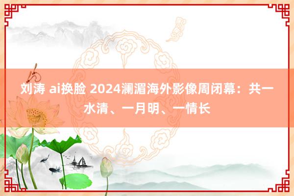 刘涛 ai换脸 2024澜湄海外影像周闭幕：共一水清、一月明、一情长