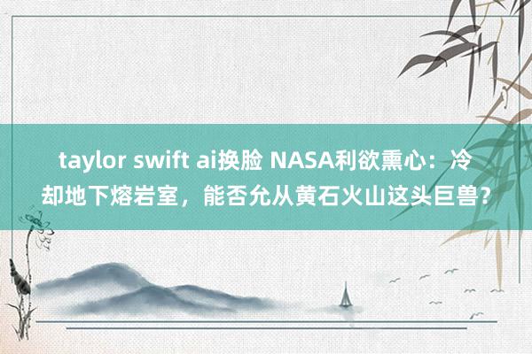 taylor swift ai换脸 NASA利欲熏心：冷却地下熔岩室，能否允从黄石火山这头巨兽？