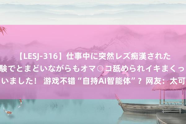 【LESJ-316】仕事中に突然レズ痴漢された私（ノンケ）初めての経験でとまどいながらもオマ○コ舐められイキまくっちゃいました！ 游戏不错“自持AI智能体”？网友：太可怕了，我以至不错再造一个我