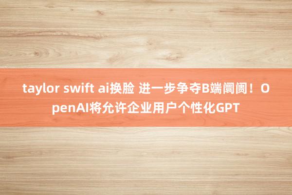 taylor swift ai换脸 进一步争夺B端阛阓！OpenAI将允许企业用户个性化GPT