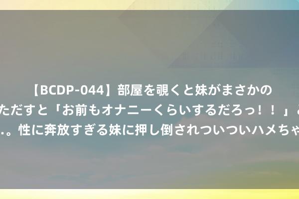 【BCDP-044】部屋を覗くと妹がまさかのアナルオナニー。問いただすと「お前もオナニーくらいするだろっ！！」と逆に襲われたボク…。性に奔放すぎる妹に押し倒されついついハメちゃった近親性交12編 杨幂厦门机场现身，黑新考中衬衫显修长好意思腿，把发夹别包上！