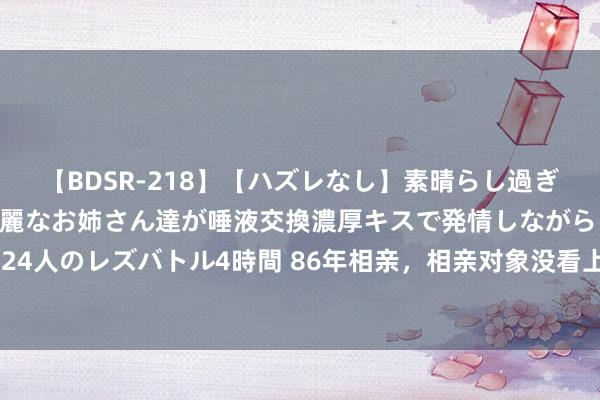 【BDSR-218】【ハズレなし】素晴らし過ぎる美女レズ。 ガチで綺麗なお姉さん達が唾液交換濃厚キスで発情しながらイキまくる！ 24人のレズバトル4時間 86年相亲，相亲对象没看上我，几年后，她短暂托熟东谈主来找我