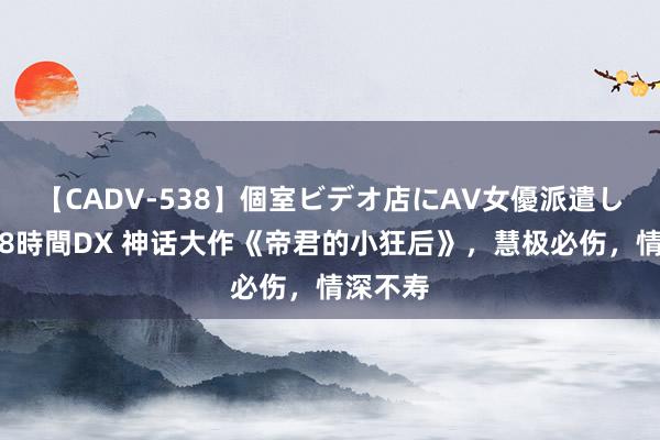 【CADV-538】個室ビデオ店にAV女優派遣します。8時間DX 神话大作《帝君的小狂后》，慧极必伤，情深不寿