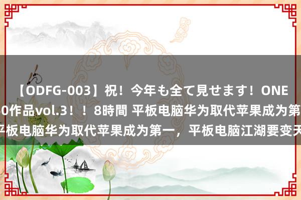 【ODFG-003】祝！今年も全て見せます！ONEDAFULL1年の軌跡全60作品vol.3！！8時間 平板电脑华为取代苹果成为第一，平板电脑江湖要变天了？