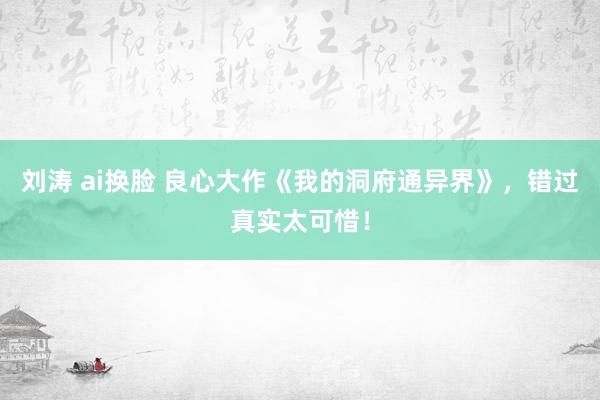 刘涛 ai换脸 良心大作《我的洞府通异界》，错过真实太可惜！