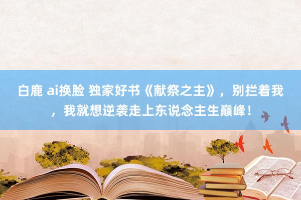 白鹿 ai换脸 独家好书《献祭之主》，别拦着我，我就想逆袭走上东说念主生巅峰！