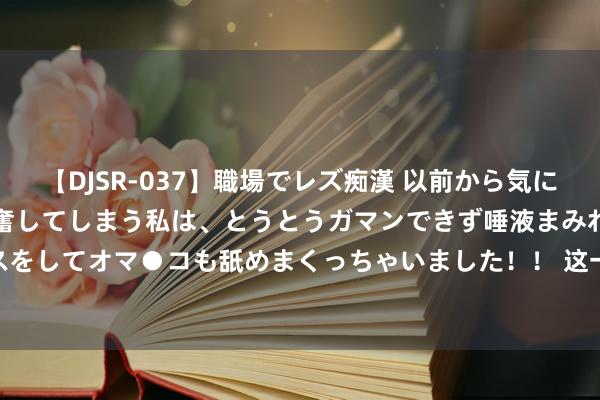 【DJSR-037】職場でレズ痴漢 以前から気になるあの娘を見つけると興奮してしまう私は、とうとうガマンできず唾液まみれでディープキスをしてオマ●コも舐めまくっちゃいました！！ 这一周, 太豪恣了! 58冤案来了! 哈登气的要走