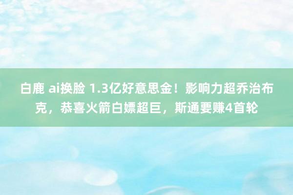 白鹿 ai换脸 1.3亿好意思金！影响力超乔治布克，恭喜火箭白嫖超巨，斯通要赚4首轮