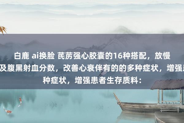 白鹿 ai换脸 芪苈强心胶囊的16种搭配，放慢腹黑扩大，普及腹黑射血分数，改善心衰伴有的的多种症状，增强患者生存质料：