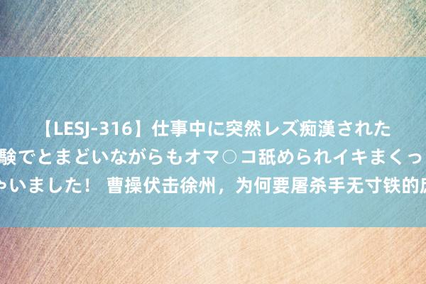 【LESJ-316】仕事中に突然レズ痴漢された私（ノンケ）初めての経験でとまどいながらもオマ○コ舐められイキまくっちゃいました！ 曹操伏击徐州，为何要屠杀手无寸铁的庶民？连气儿看懂曹操屠徐州