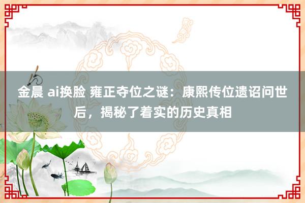 金晨 ai换脸 雍正夺位之谜：康熙传位遗诏问世后，揭秘了着实的历史真相